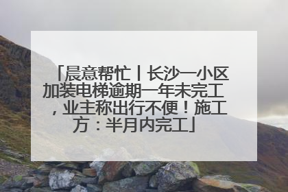 晨意帮忙丨长沙一小区加装电梯逾期一年未完工，业主称出行不便！施工方：半月内完工