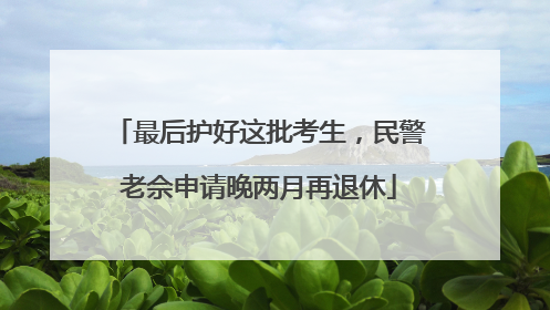 最后护好这批考生，民警老佘申请晚两月再退休