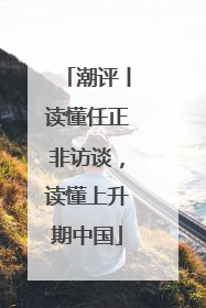 潮评丨读懂任正非访谈，读懂上升期中国