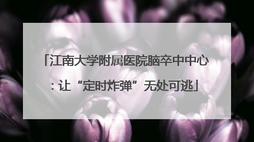 江南大学附属医院脑卒中中心：让“定时炸弹”无处可逃