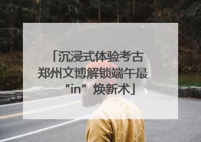 沉浸式体验考古 郑州文博解锁端午最“in”焕新术
