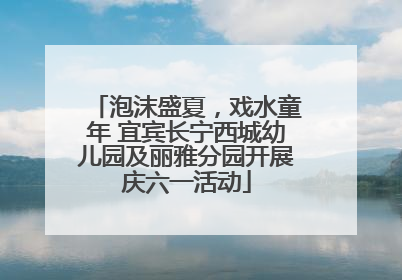 泡沫盛夏，戏水童年 宜宾长宁西城幼儿园及丽雅分园开展庆六一活动