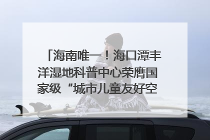 海南唯一！海口潭丰洋湿地科普中心荣膺国家级“城市儿童友好空间建设园区”称号