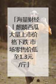 海量财经丨麒麟西瓜大量上市价格下跌 市场零售价低至1.3元/斤