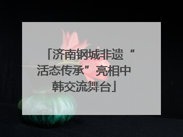 济南钢城非遗“活态传承”亮相中韩交流舞台
