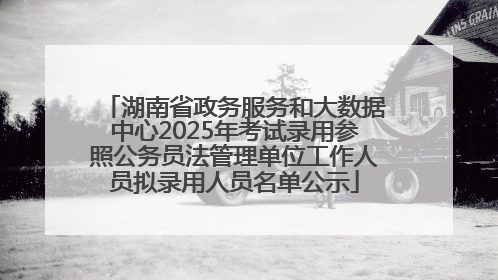 湖南省政务服务和大数据中心2025年考试录用参照公务员法管理单位工作人员拟录用人员名单公示