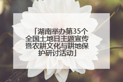 湖南举办第35个全国土地日主题宣传暨农耕文化与耕地保护研讨活动