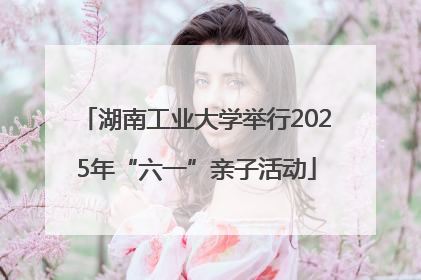 湖南工业大学举行2025年“六一”亲子活动