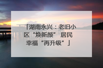 湖南永兴：老旧小区“焕新颜” 居民幸福“再升级”