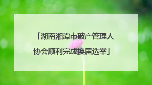 湖南湘潭市破产管理人协会顺利完成换届选举