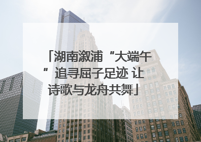 湖南溆浦“大端午”追寻屈子足迹 让诗歌与龙舟共舞
