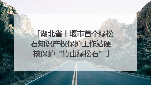 湖北省十堰市首个绿松石知识产权保护工作站硬核保护“竹山绿松石”