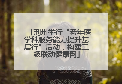荆州举行“老年医学科服务能力提升基层行”活动，构建三级联动健康网