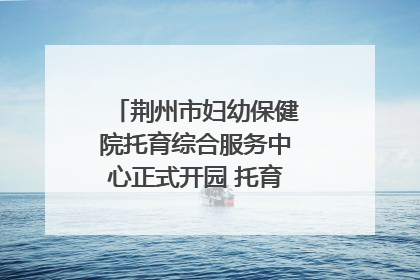 荆州市妇幼保健院托育综合服务中心正式开园 托育宣传月同步启动