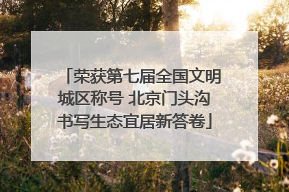 荣获第七届全国文明城区称号 北京门头沟书写生态宜居新答卷