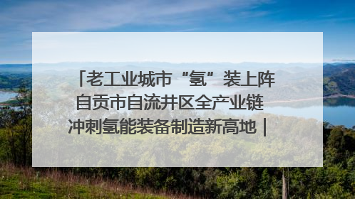 老工业城市“氢”装上阵 自贡市自流井区全产业链冲刺氢能装备制造新高地｜美好生活有“盐”味