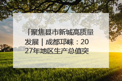 聚焦县市新城高质量发展｜成都邛崃：2027年地区生产总值突破550亿元、建成五百亿级园区