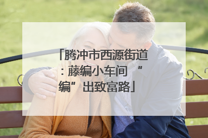 腾冲市西源街道：藤编小车间 “编”出致富路