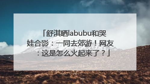 舒淇晒labubu和哭娃合影：一同去郊游！网友：这是怎么火起来了？