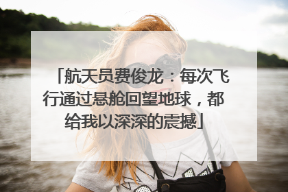 航天员费俊龙：每次飞行通过悬舱回望地球，都给我以深深的震撼