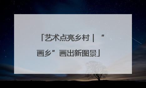 艺术点亮乡村｜“画乡”画出新图景