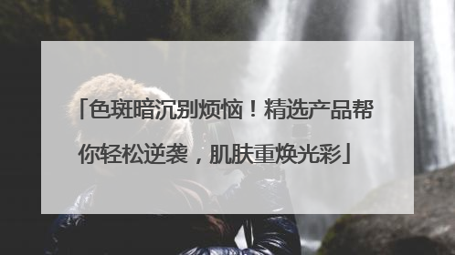 色斑暗沉别烦恼！精选产品帮你轻松逆袭，肌肤重焕光彩