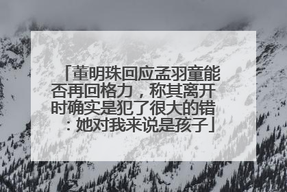 董明珠回应孟羽童能否再回格力，称其离开时确实是犯了很大的错：她对我来说是孩子