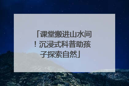 课堂搬进山水间！沉浸式科普助孩子探索自然