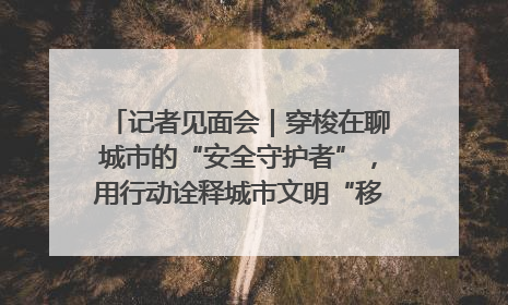 记者见面会｜穿梭在聊城市的“安全守护者”，用行动诠释城市文明“移动坐标”的温暖力量