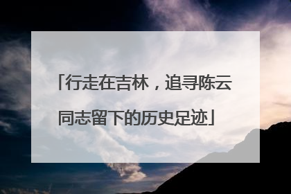 行走在吉林，追寻陈云同志留下的历史足迹