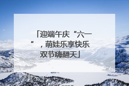 迎端午庆“六一”，萌娃乐享快乐双节嗨翻天