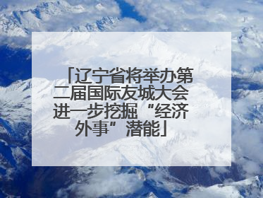 辽宁省将举办第二届国际友城大会进一步挖掘“经济外事”潜能