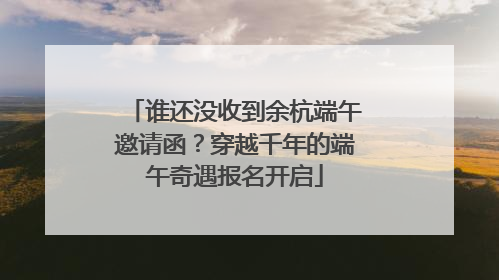 谁还没收到余杭端午邀请函？穿越千年的端午奇遇报名开启