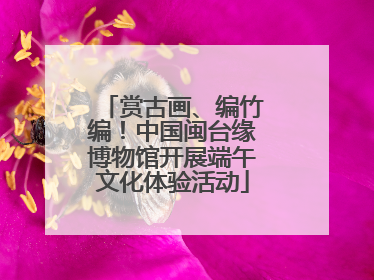 赏古画、编竹编！中国闽台缘博物馆开展端午文化体验活动