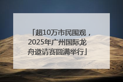 超10万市民围观，2025年广州国际龙舟邀请赛圆满举行