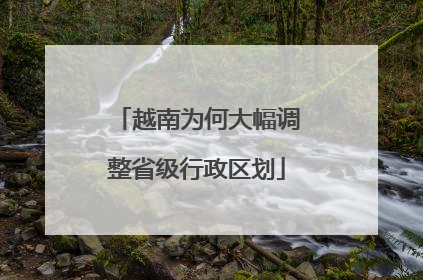 越南为何大幅调整省级行政区划