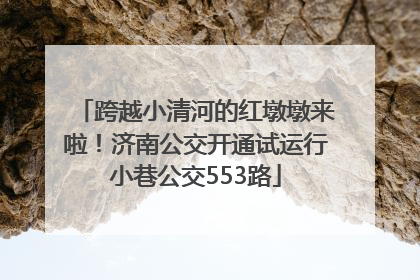 跨越小清河的红墩墩来啦！济南公交开通试运行小巷公交553路