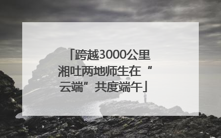 跨越3000公里 湘吐两地师生在“云端”共度端午