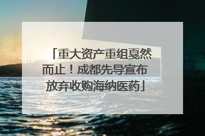 重大资产重组戛然而止！成都先导宣布放弃收购海纳医药