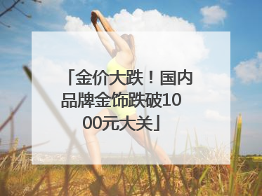 金价大跌！国内品牌金饰跌破1000元大关