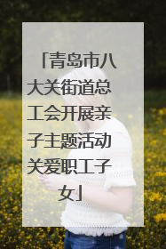 青岛市八大关街道总工会开展亲子主题活动关爱职工子女