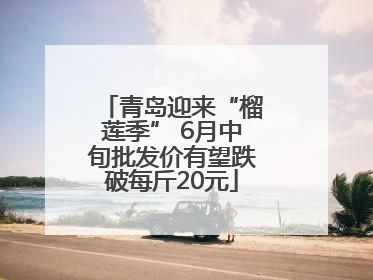 青岛迎来“榴莲季” 6月中旬批发价有望跌破每斤20元