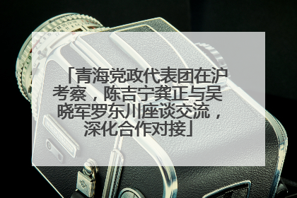 青海党政代表团在沪考察，陈吉宁龚正与吴晓军罗东川座谈交流，深化合作对接