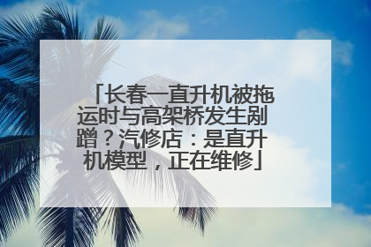 长春一直升机被拖运时与高架桥发生剐蹭？汽修店：是直升机模型，正在维修