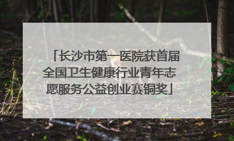 长沙市第一医院获首届全国卫生健康行业青年志愿服务公益创业赛铜奖