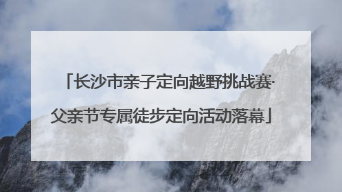 长沙市亲子定向越野挑战赛·父亲节专属徒步定向活动落幕
