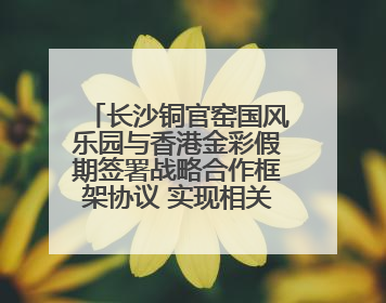 长沙铜官窑国风乐园与香港金彩假期签署战略合作框架协议 实现相关入境游业务增收超亿元
