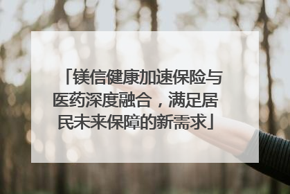 镁信健康加速保险与医药深度融合，满足居民未来保障的新需求
