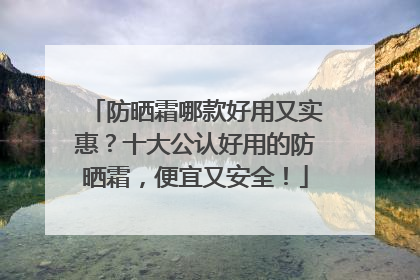 防晒霜哪款好用又实惠？十大公认好用的防晒霜，便宜又安全！