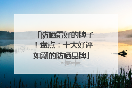 防晒霜好的牌子！盘点：十大好评如潮的防晒品牌